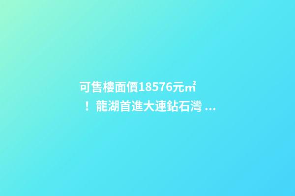 可售樓面價18576元/㎡！龍湖首進大連鉆石灣，刷新板塊歷史！